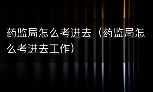 药监局怎么考进去（药监局怎么考进去工作）