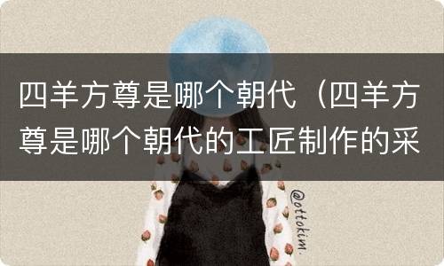 四羊方尊是哪个朝代（四羊方尊是哪个朝代的工匠制作的采用的铸造技术是什么）