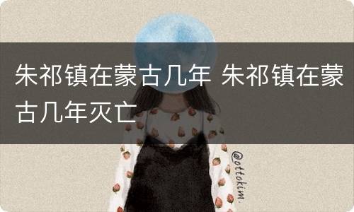 朱祁镇在蒙古几年 朱祁镇在蒙古几年灭亡