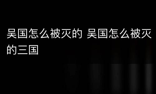 吴国怎么被灭的 吴国怎么被灭的三国