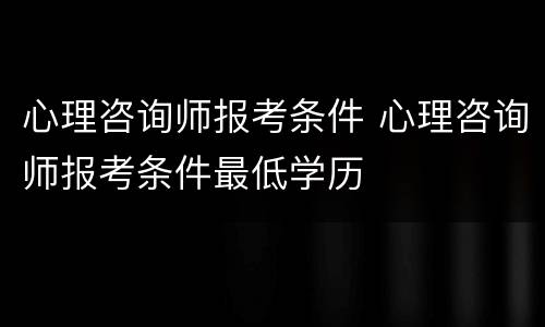 心理咨询师报考条件 心理咨询师报考条件最低学历