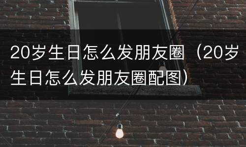 20岁生日怎么发朋友圈（20岁生日怎么发朋友圈配图）