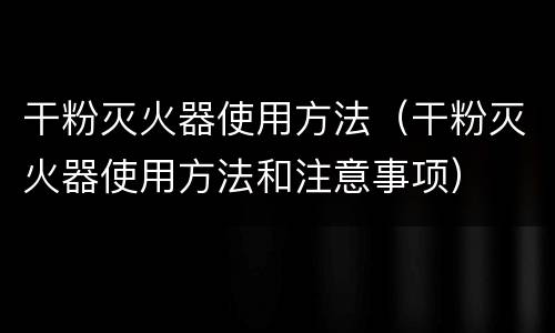 干粉灭火器使用方法（干粉灭火器使用方法和注意事项）