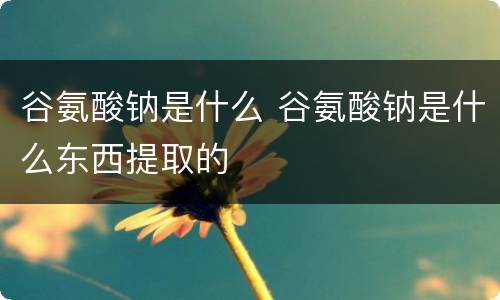 谷氨酸钠是什么 谷氨酸钠是什么东西提取的