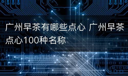 广州早茶有哪些点心 广州早茶点心100种名称