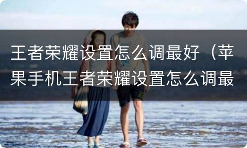 王者荣耀设置怎么调最好（苹果手机王者荣耀设置怎么调最好）