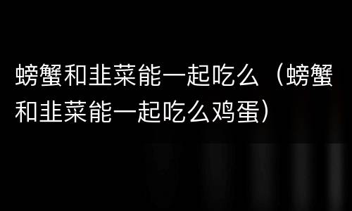 螃蟹和韭菜能一起吃么（螃蟹和韭菜能一起吃么鸡蛋）