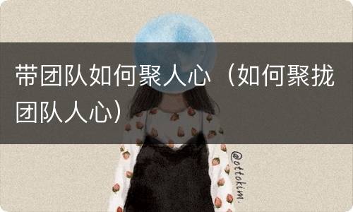 带团队如何聚人心（如何聚拢团队人心）