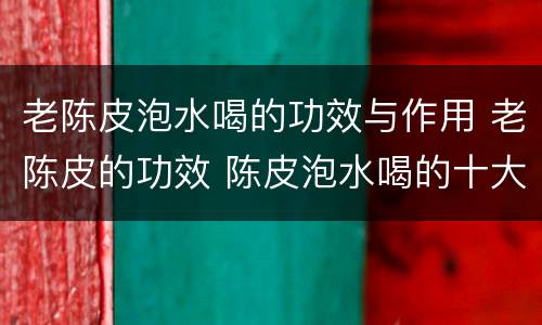 老陈皮泡水喝的功效与作用 老陈皮的功效 陈皮泡水喝的十大功效