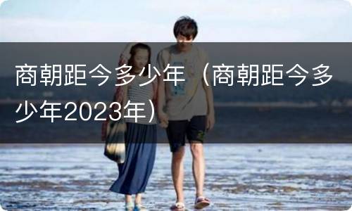商朝距今多少年（商朝距今多少年2023年）