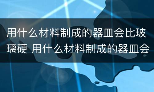 用什么材料制成的器皿会比玻璃硬 用什么材料制成的器皿会比玻璃硬?(