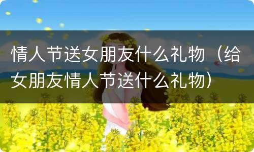 情人节送女朋友什么礼物（给女朋友情人节送什么礼物）
