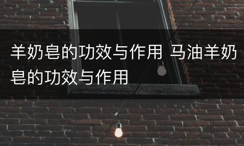 羊奶皂的功效与作用 马油羊奶皂的功效与作用