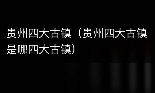 贵州四大古镇（贵州四大古镇是哪四大古镇）