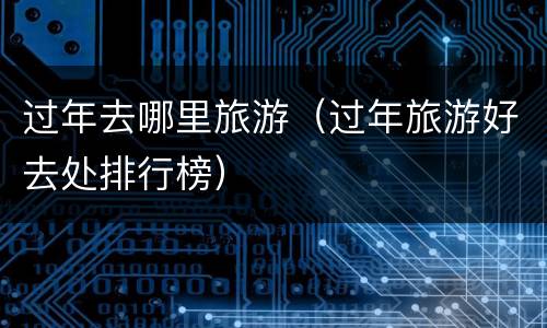 过年去哪里旅游（过年旅游好去处排行榜）