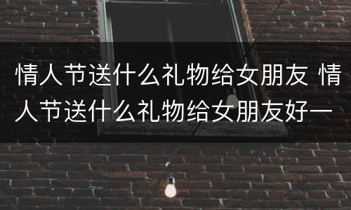 情人节送什么礼物给女朋友 情人节送什么礼物给女朋友好一点