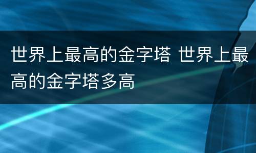 世界上最高的金字塔 世界上最高的金字塔多高
