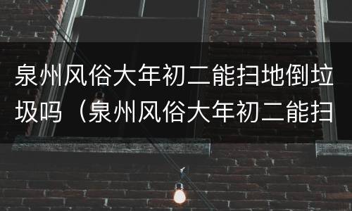 泉州风俗大年初二能扫地倒垃圾吗（泉州风俗大年初二能扫地倒垃圾吗为什么）