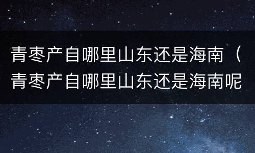 青枣产自哪里山东还是海南（青枣产自哪里山东还是海南呢）