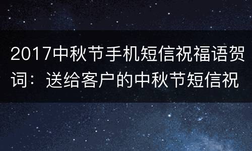 2017中秋节手机短信祝福语贺词：送给客户的中秋节短信祝福语