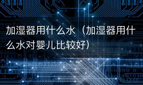 加湿器用什么水（加湿器用什么水对婴儿比较好）