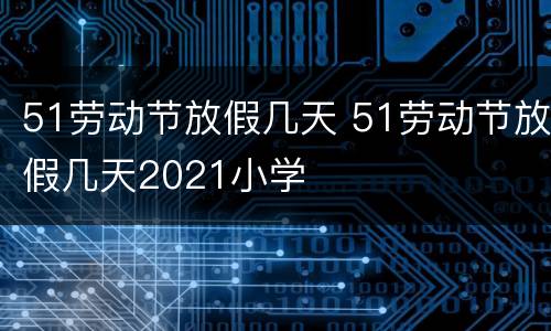 51劳动节放假几天 51劳动节放假几天2021小学
