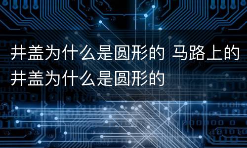井盖为什么是圆形的 马路上的井盖为什么是圆形的