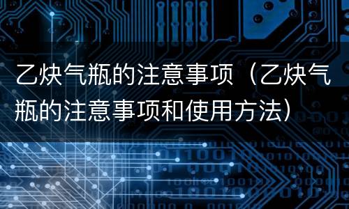 乙炔气瓶的注意事项（乙炔气瓶的注意事项和使用方法）