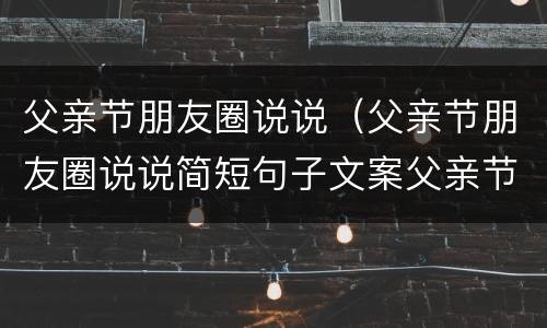 父亲节朋友圈说说（父亲节朋友圈说说简短句子文案父亲节图片...）
