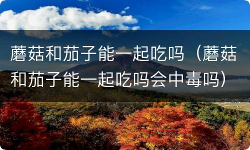 蘑菇和茄子能一起吃吗（蘑菇和茄子能一起吃吗会中毒吗）