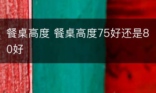 餐桌高度 餐桌高度75好还是80好