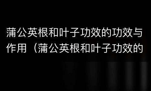 蒲公英根和叶子功效的功效与作用（蒲公英根和叶子功效的功效与作用区别）