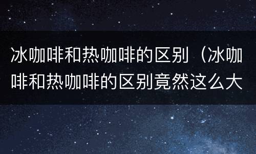 冰咖啡和热咖啡的区别（冰咖啡和热咖啡的区别竟然这么大,了解一下美食知识）