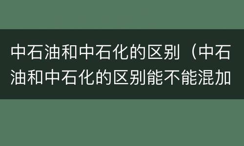中石油和中石化的区别（中石油和中石化的区别能不能混加）