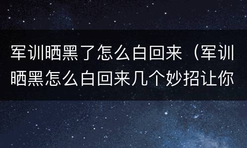 军训晒黑了怎么白回来（军训晒黑怎么白回来几个妙招让你重回颜值巅峰）