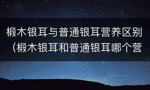 椴木银耳与普通银耳营养区别（椴木银耳和普通银耳哪个营养高）