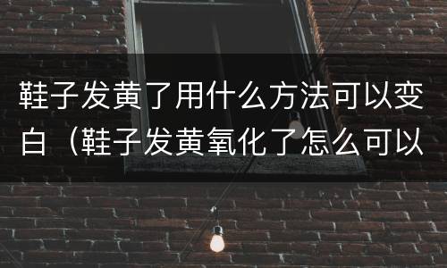 鞋子发黄了用什么方法可以变白（鞋子发黄氧化了怎么可以变白）