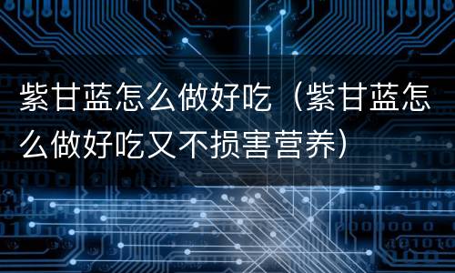 紫甘蓝怎么做好吃（紫甘蓝怎么做好吃又不损害营养）