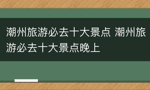 潮州旅游必去十大景点 潮州旅游必去十大景点晚上