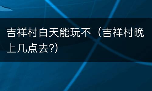 吉祥村白天能玩不（吉祥村晚上几点去?）