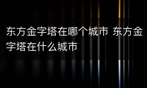 东方金字塔在哪个城市 东方金字塔在什么城市