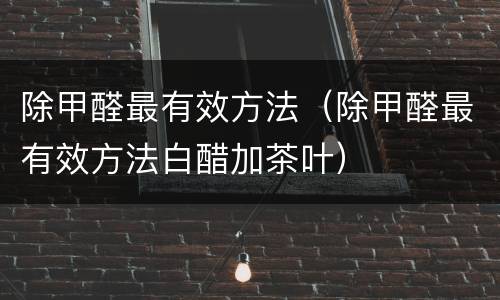 除甲醛最有效方法（除甲醛最有效方法白醋加茶叶）