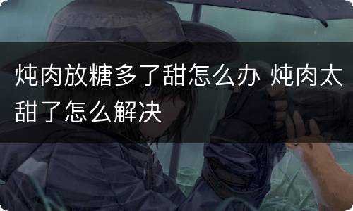 炖肉放糖多了甜怎么办 炖肉太甜了怎么解决