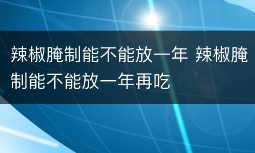 辣椒腌制能不能放一年 辣椒腌制能不能放一年再吃