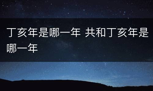 丁亥年是哪一年 共和丁亥年是哪一年