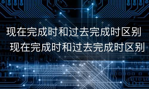 现在完成时和过去完成时区别 现在完成时和过去完成时区别