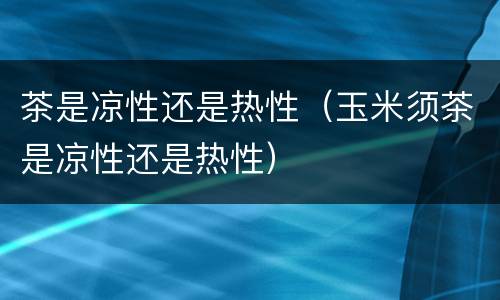 茶是凉性还是热性（玉米须茶是凉性还是热性）