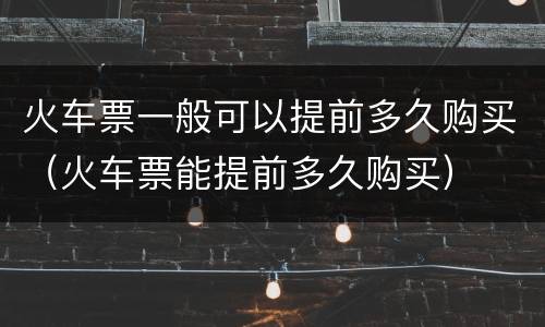 火车票一般可以提前多久购买（火车票能提前多久购买）