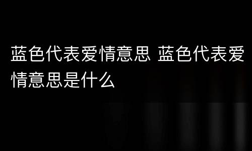 蓝色代表爱情意思 蓝色代表爱情意思是什么