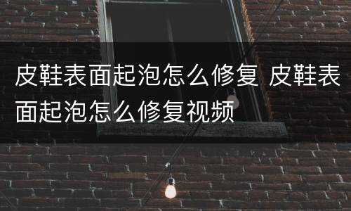 皮鞋表面起泡怎么修复 皮鞋表面起泡怎么修复视频